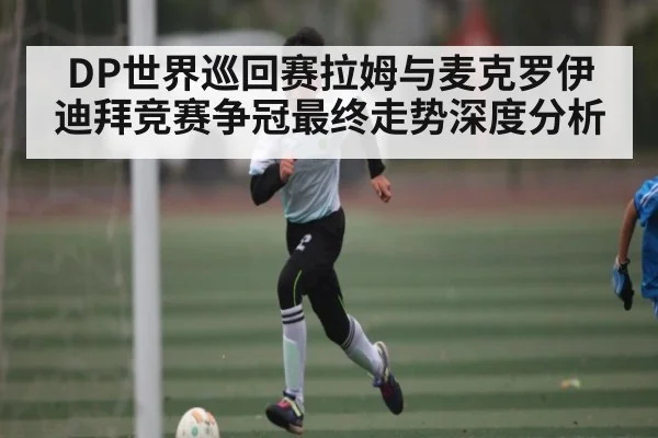 DP世界巡回赛拉姆与麦克罗伊迪拜竞赛争冠最终走势深度分析